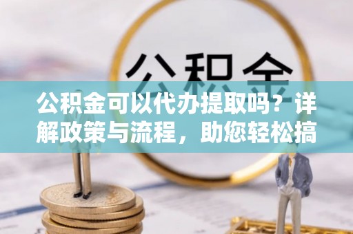 泉州公积金可以代办提取吗？详解政策与流程，助您轻松搞定！