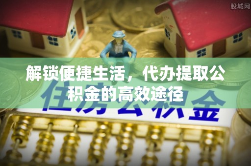 泉州解锁便捷生活，代办提取公积金的高效途径