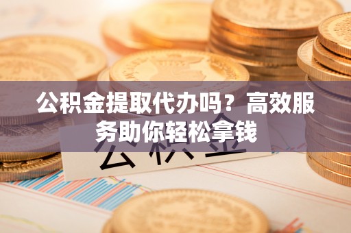 泉州公积金提取代办吗？高效服务助你轻松拿钱