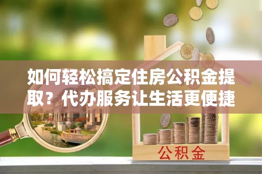 泉州如何轻松搞定住房公积金提取？代办服务让生活更便捷
