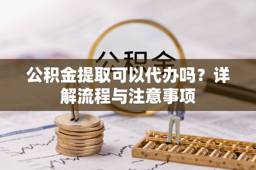 泉州公积金提取可以代办吗？详解流程与注意事项
