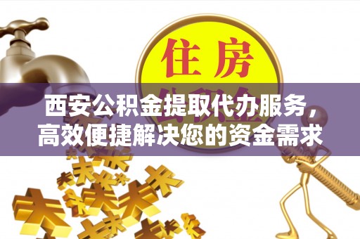 泉州西安公积金提取代办服务，高效便捷解决您的资金需求