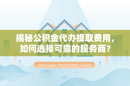 泉州揭秘公积金代办提取费用，如何选择可靠的服务商？