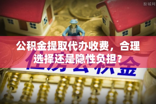 泉州公积金提取代办收费，合理选择还是隐性负担？