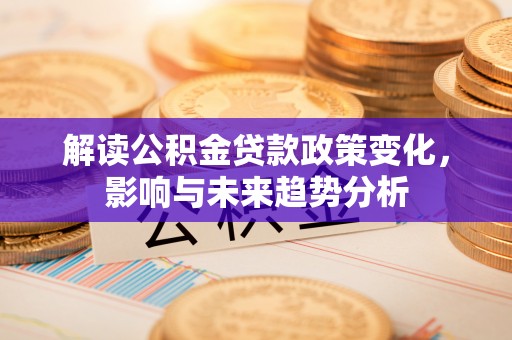 泉州解读公积金贷款政策变化，影响与未来趋势分析