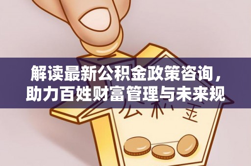 泉州解读最新公积金政策咨询，助力百姓财富管理与未来规划