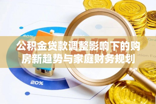 泉州公积金贷款调整影响下的购房新趋势与家庭财务规划