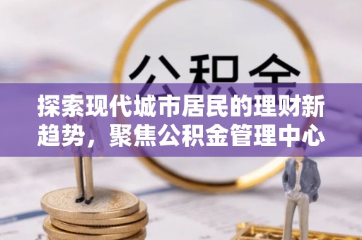 泉州探索现代城市居民的理财新趋势，聚焦公积金管理中心的服务创新