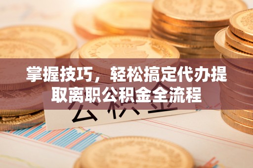 泉州掌握技巧，轻松搞定代办提取离职公积金全流程