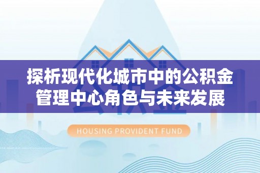 泉州探析现代化城市中的公积金管理中心角色与未来发展