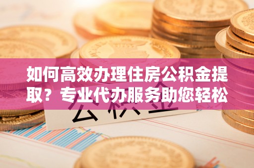 泉州如何高效办理住房公积金提取？专业代办服务助您轻松搞定