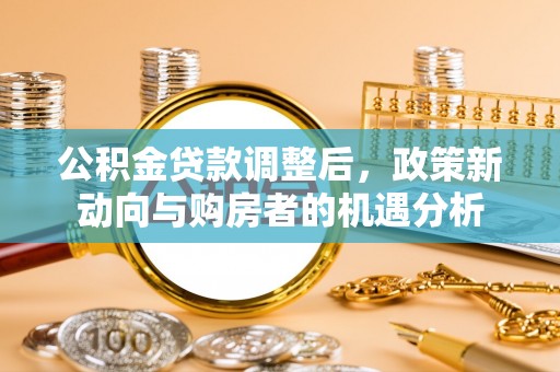 泉州公积金贷款调整后，政策新动向与购房者的机遇分析