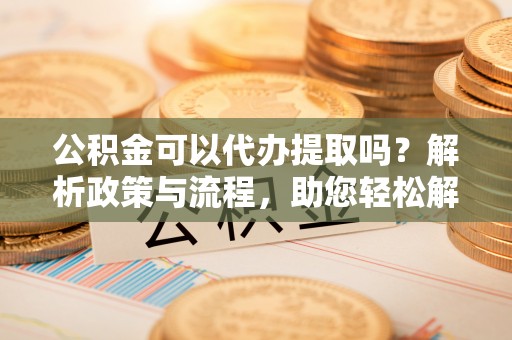 泉州公积金可以代办提取吗？解析政策与流程，助您轻松解决疑问