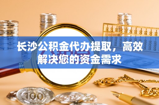 泉州长沙公积金代办提取，高效解决您的资金需求