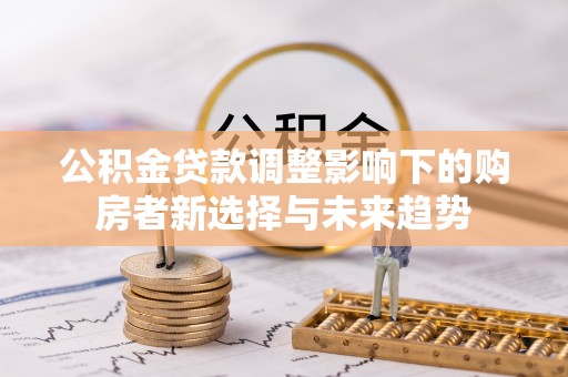 泉州公积金贷款调整影响下的购房者新选择与未来趋势