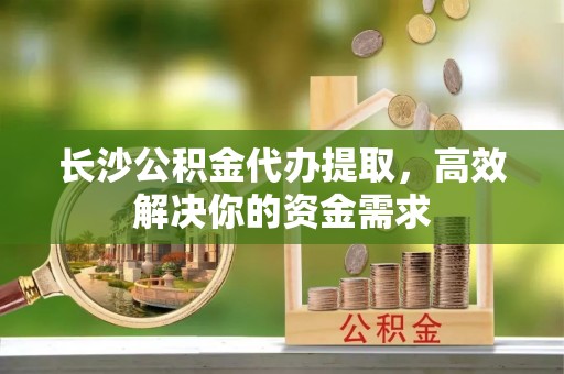 泉州长沙公积金代办提取，高效解决你的资金需求