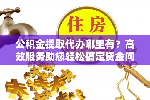 泉州公积金提取代办哪里有？高效服务助您轻松搞定资金问题