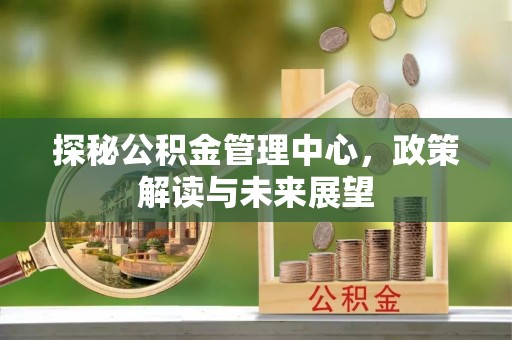 泉州探秘公积金管理中心，政策解读与未来展望
