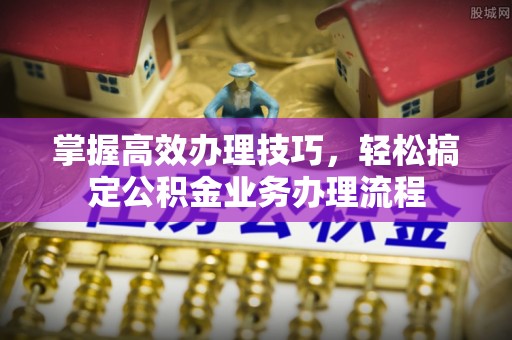 泉州掌握高效办理技巧，轻松搞定公积金业务办理流程