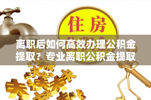 泉州离职后如何高效办理公积金提取？专业离职公积金提取代办服务指南