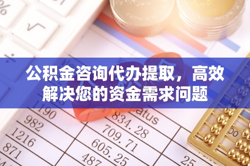 泉州公积金咨询代办提取，高效解决您的资金需求问题