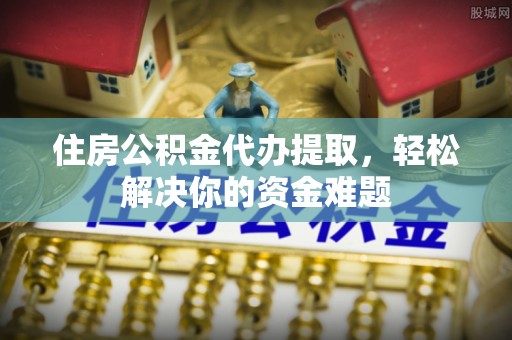 泉州住房公积金代办提取，轻松解决你的资金难题