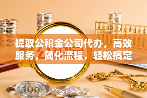 泉州提取公积金公司代办，高效服务，简化流程，轻松搞定资金难题