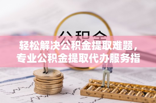 泉州轻松解决公积金提取难题，专业公积金提取代办服务指南