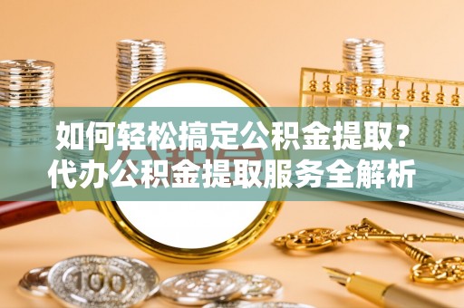 泉州如何轻松搞定公积金提取？代办公积金提取服务全解析