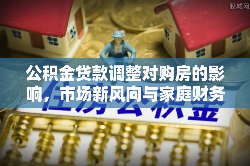 泉州公积金贷款调整对购房的影响，市场新风向与家庭财务规划
