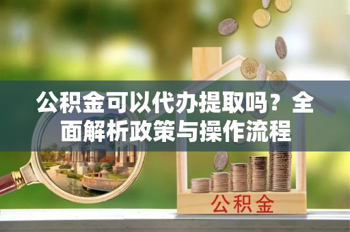 泉州公积金可以代办提取吗？全面解析政策与操作流程