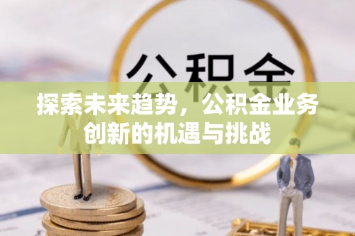泉州探索未来趋势，公积金业务创新的机遇与挑战