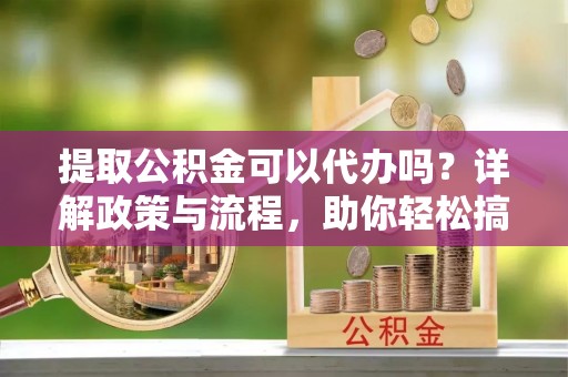 泉州提取公积金可以代办吗？详解政策与流程，助你轻松搞定！