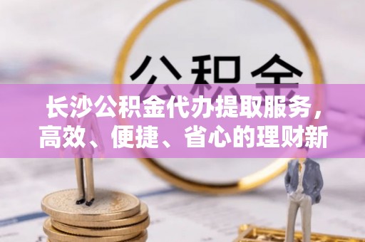 泉州长沙公积金代办提取服务，高效、便捷、省心的理财新选择