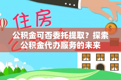 泉州公积金可否委托提取？探索公积金代办服务的未来