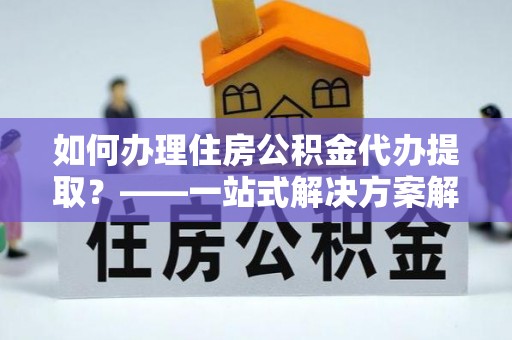 泉州如何办理住房公积金代办提取？——一站式解决方案解析