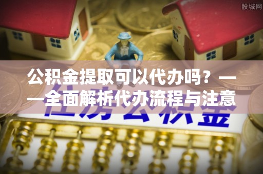 泉州公积金提取可以代办吗？——全面解析代办流程与注意事项